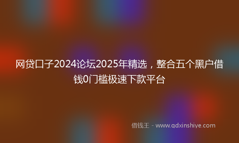 网贷口子2024论坛2025年精选，整合五个黑户借钱0门槛极速下款平台