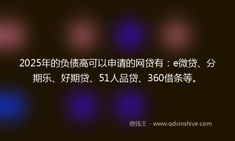 2025年的负债高可以申请的网贷有：e微贷、分期乐、好期贷、51人品贷、360借条等。