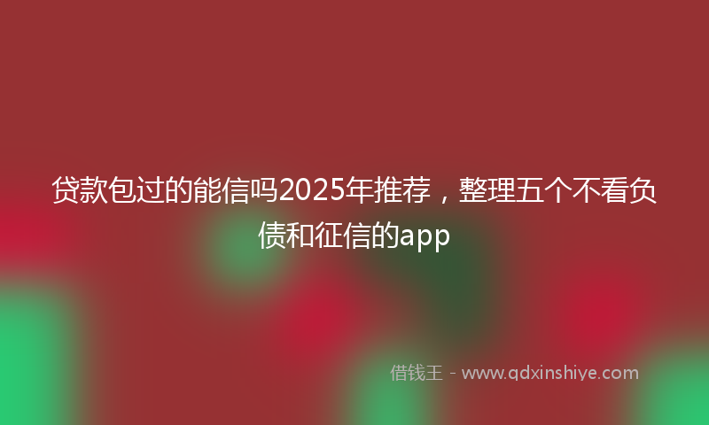 贷款包过的能信吗2025年推荐，整理五个不看负债和征信的app
