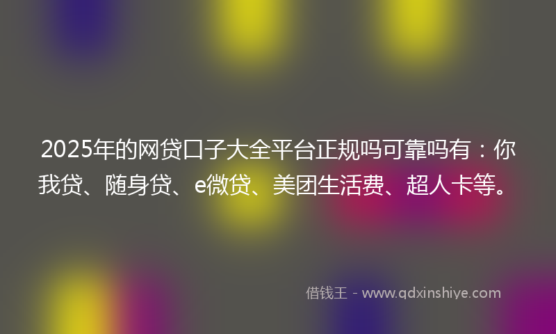 2025年的网贷口子大全平台正规吗可靠吗有：你我贷、随身贷、e微贷、美团生活费、超人卡等。