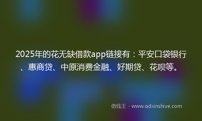 2025年的花无缺借款app链接有：平安口袋银行、惠商贷、中原消费金融、好期贷、花呗等。