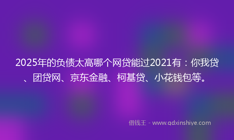 2025年的负债太高哪个网贷能过2021有：你我贷、团贷网、京东金融、柯基贷、小花钱包等。