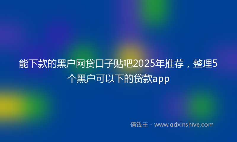 能下款的黑户网贷口子贴吧2025年推荐，整理5个黑户可以下的贷款app