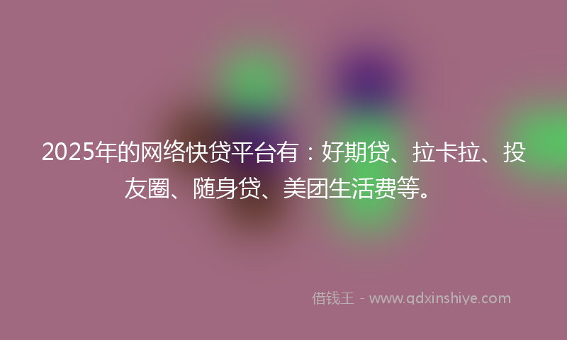 2025年的网络快贷平台有：好期贷、拉卡拉、投友圈、随身贷、美团生活费等。