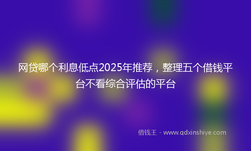 网贷哪个利息低点2025年推荐，整理五个借钱平台不看综合评估的平台
