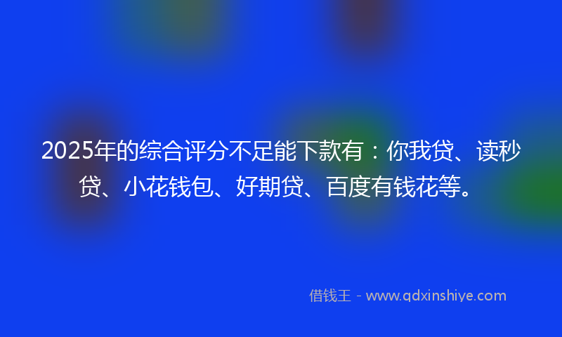 2025年的综合评分不足能下款有：你我贷、读秒贷、小花钱包、好期贷、百度有钱花等。