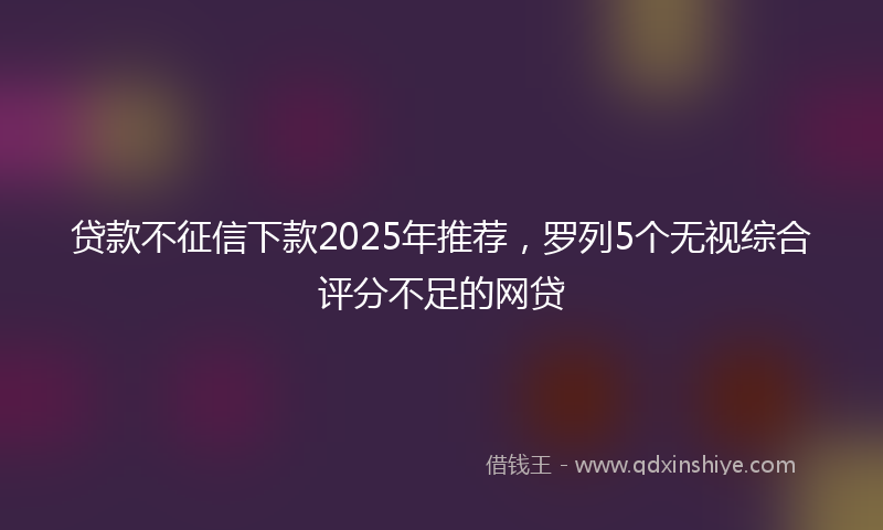 贷款不征信下款2025年推荐，罗列5个无视综合评分不足的网贷