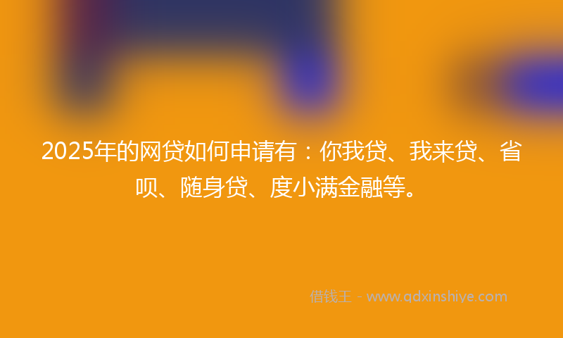 2025年的网贷如何申请有：你我贷、我来贷、省呗、随身贷、度小满金融等。