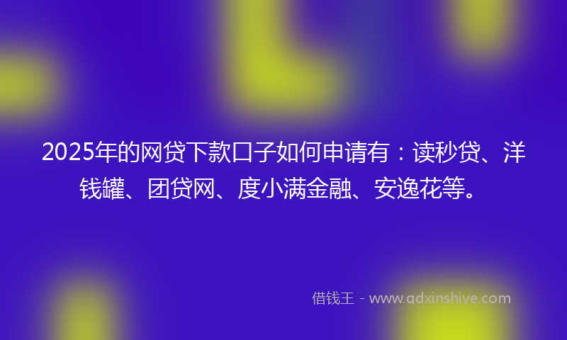 2025年的网贷下款口子如何申请有：读秒贷、洋钱罐、团贷网、度小满金融、安逸花等。