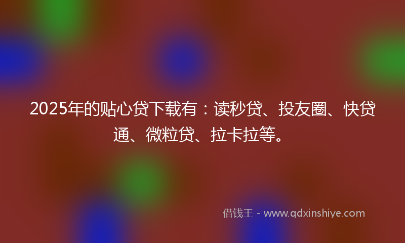 2025年的贴心贷下载有：读秒贷、投友圈、快贷通、微粒贷、拉卡拉等。