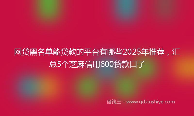 网贷黑名单能贷款的平台有哪些2025年推荐，汇总5个芝麻信用600贷款口子