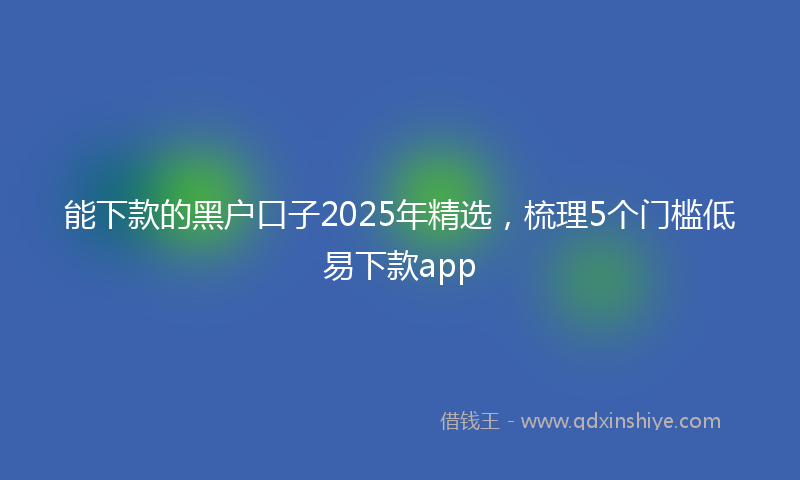 能下款的黑户口子2025年精选，梳理5个门槛低易下款app