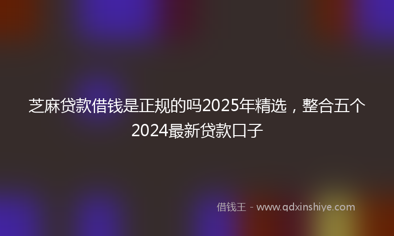 芝麻贷款借钱是正规的吗2025年精选，整合五个2024最新贷款口子