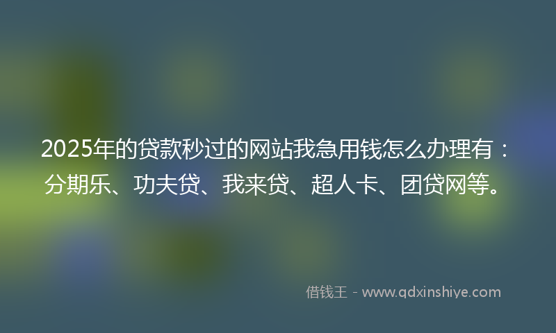 2025年的贷款秒过的网站我急用钱怎么办理有：分期乐、功夫贷、我来贷、超人卡、团贷网等。