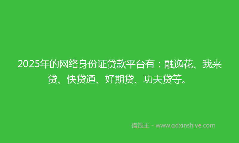 2025年的网络身份证贷款平台有：融逸花、我来贷、快贷通、好期贷、功夫贷等。
