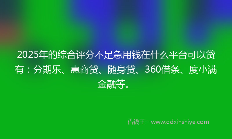 2025年的综合评分不足急用钱在什么平台可以贷有：分期乐、惠商贷、随身贷、360借条、度小满金融等。