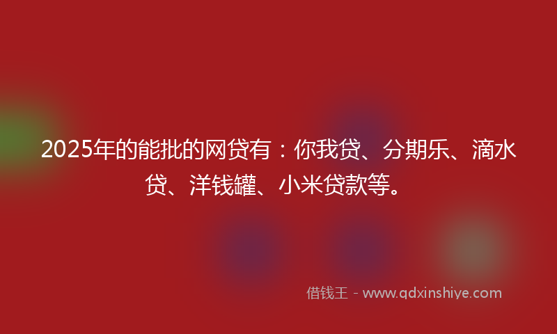 2025年的能批的网贷有：你我贷、分期乐、滴水贷、洋钱罐、小米贷款等。