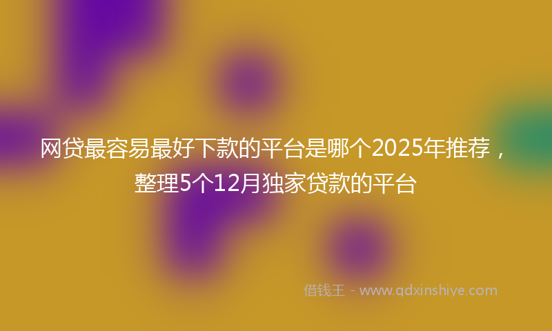 网贷最容易最好下款的平台是哪个2025年推荐，整理5个12月独家贷款的平台