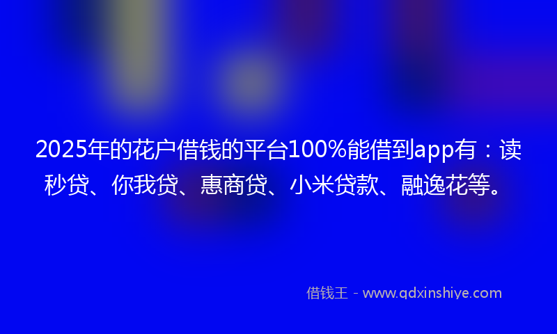 2025年的花户借钱的平台100%能借到app有：读秒贷、你我贷、惠商贷、小米贷款、融逸花等。