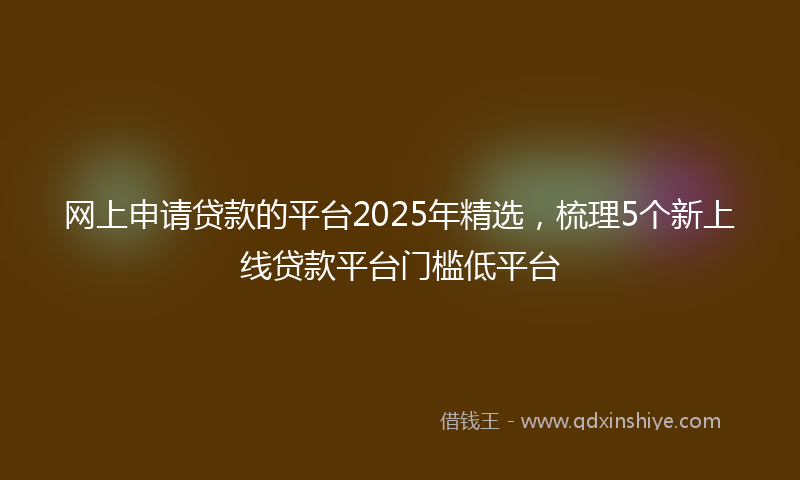 网上申请贷款的平台2025年精选，梳理5个新上线贷款平台门槛低平台