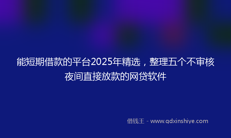 能短期借款的平台2025年精选，整理五个不审核夜间直接放款的网贷软件