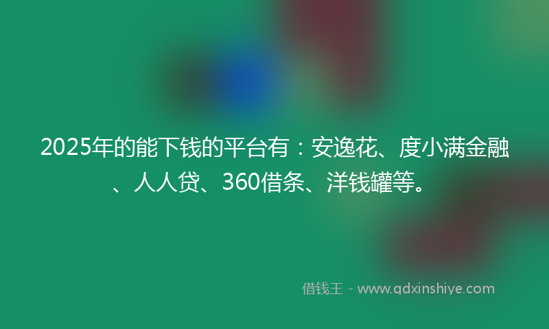 2025年的能下钱的平台有：安逸花、度小满金融、人人贷、360借条、洋钱罐等。