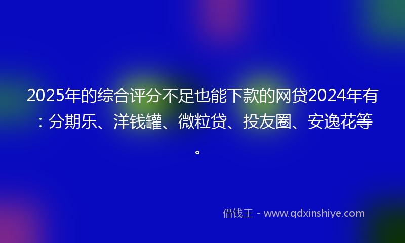 2025年的综合评分不足也能下款的网贷2024年有：分期乐、洋钱罐、微粒贷、投友圈、安逸花等。