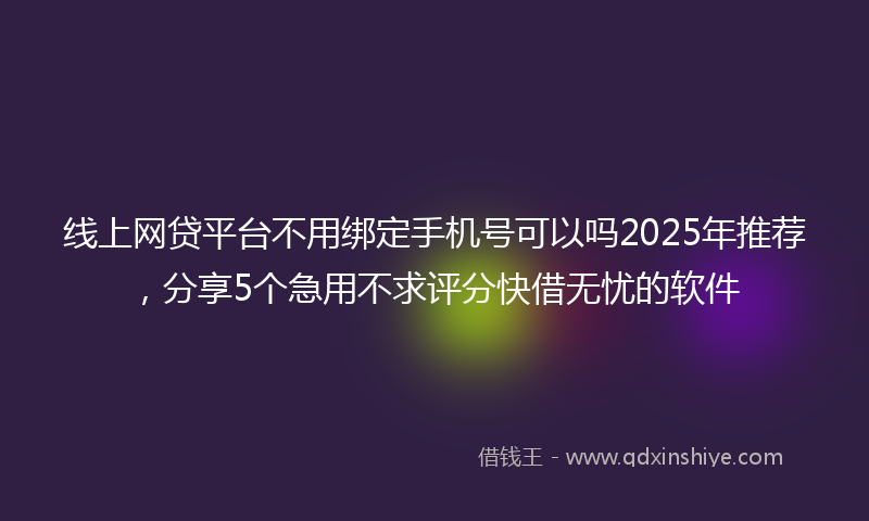 线上网贷平台不用绑定手机号可以吗2025年推荐，分享5个急用不求评分快借无忧的软件