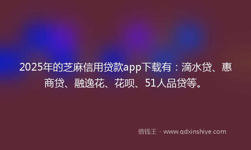 2025年的芝麻信用贷款app下载有：滴水贷、惠商贷、融逸花、花呗、51人品贷等。