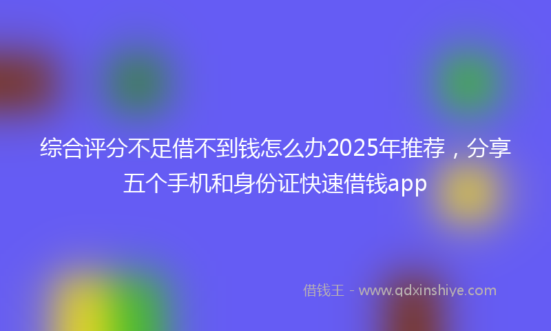 综合评分不足借不到钱怎么办2025年推荐，分享五个手机和身份证快速借钱app