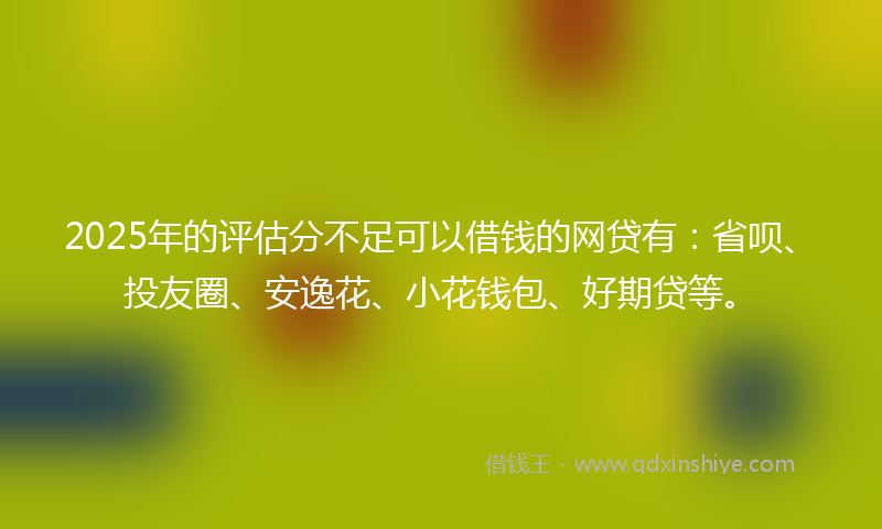 2025年的评估分不足可以借钱的网贷有：省呗、投友圈、安逸花、小花钱包、好期贷等。