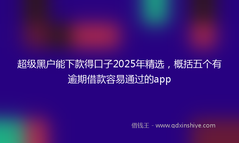 超级黑户能下款得口子2025年精选，概括五个有逾期借款容易通过的app