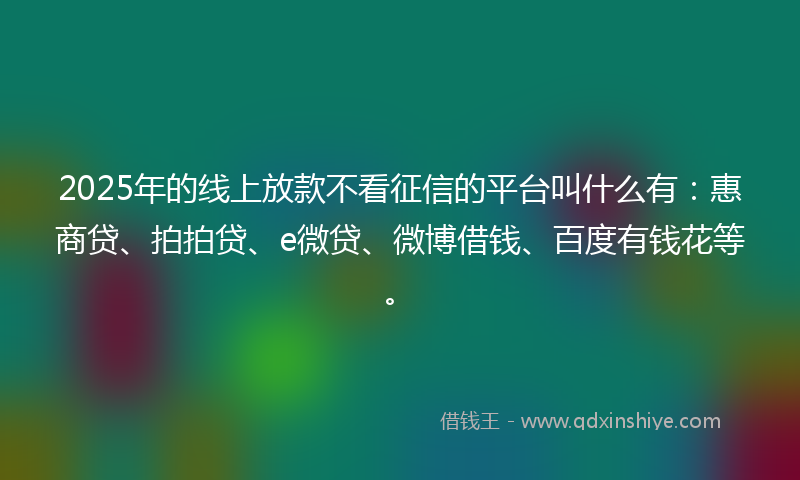 2025年的线上放款不看征信的平台叫什么有：惠商贷、拍拍贷、e微贷、微博借钱、百度有钱花等。