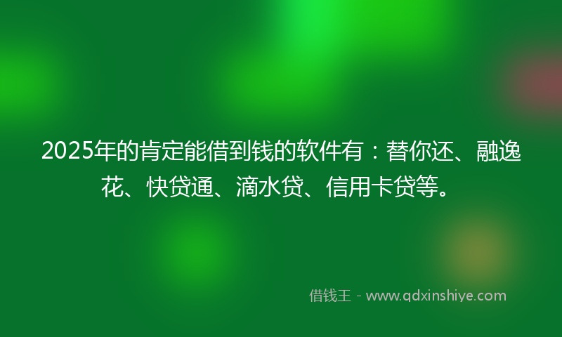 2025年的肯定能借到钱的软件有：替你还、融逸花、快贷通、滴水贷、信用卡贷等。