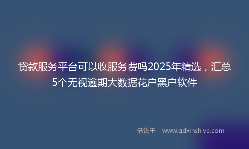 贷款服务平台可以收服务费吗2025年精选，汇总5个无视逾期大数据花户黑户软件