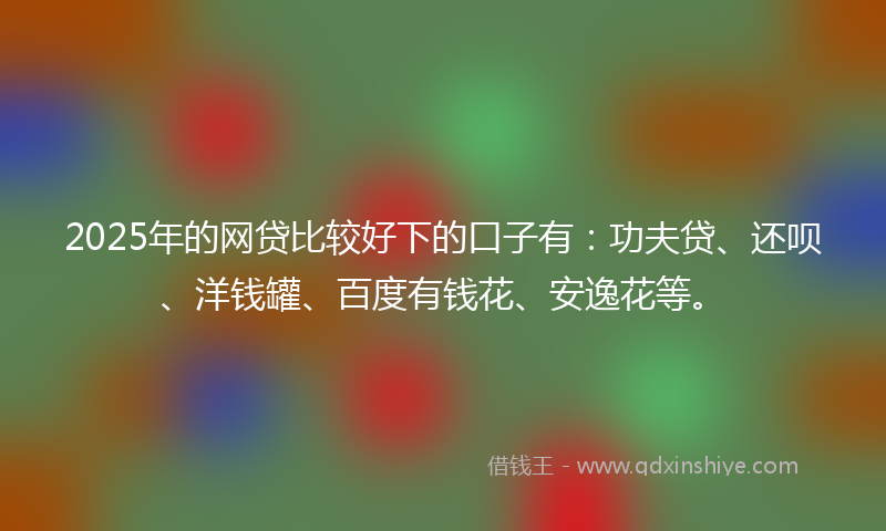 2025年的网贷比较好下的口子有：功夫贷、还呗、洋钱罐、百度有钱花、安逸花等。