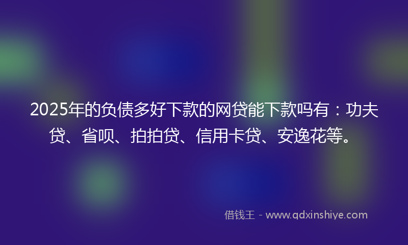 2025年的负债多好下款的网贷能下款吗有：功夫贷、省呗、拍拍贷、信用卡贷、安逸花等。