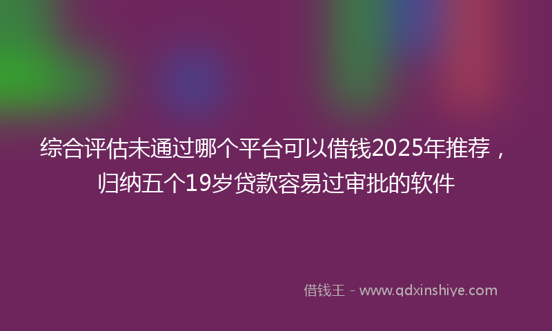 综合评估未通过哪个平台可以借钱2025年推荐，归纳五个19岁贷款容易过审批的软件