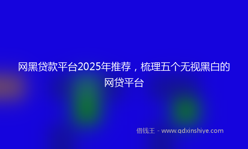 网黑贷款平台2025年推荐，梳理五个无视黑白的网贷平台