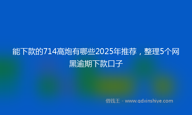 能下款的714高炮有哪些2025年推荐，整理5个网黑逾期下款口子