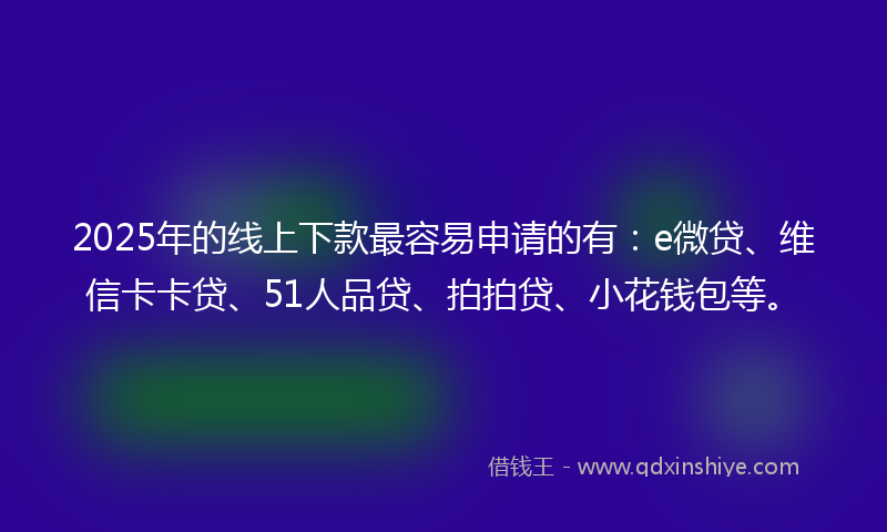 2025年的线上下款最容易申请的有：e微贷、维信卡卡贷、51人品贷、拍拍贷、小花钱包等。