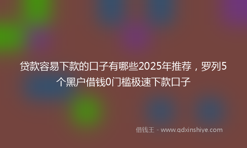 贷款容易下款的口子有哪些2025年推荐，罗列5个黑户借钱0门槛极速下款口子