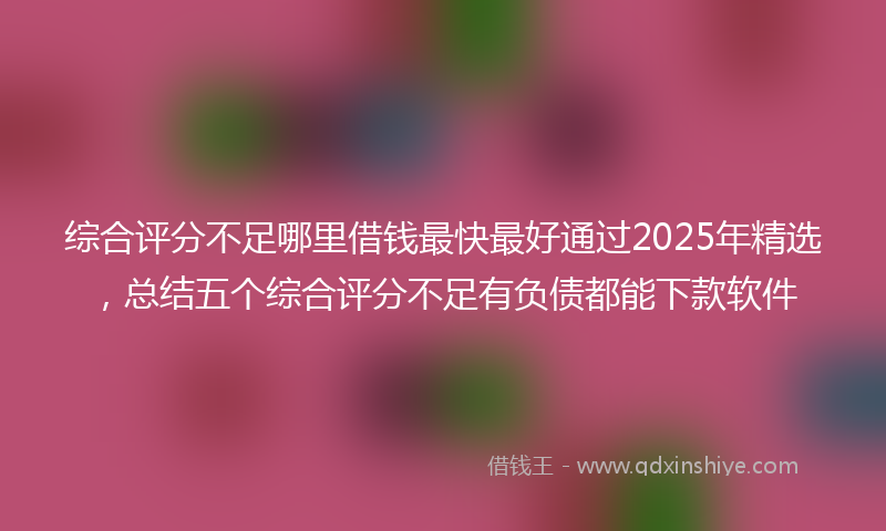 综合评分不足哪里借钱最快最好通过2025年精选，总结五个综合评分不足有负债都能下款软件