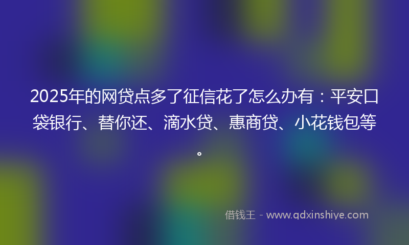 2025年的网贷点多了征信花了怎么办有：平安口袋银行、替你还、滴水贷、惠商贷、小花钱包等。