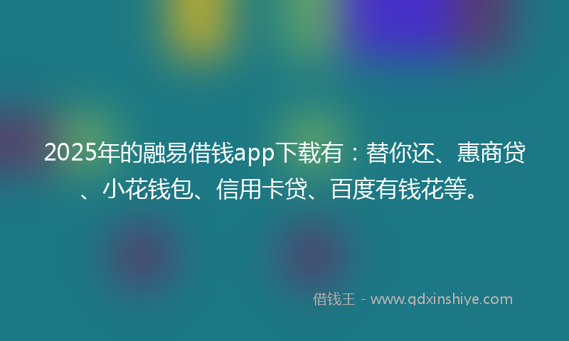 2025年的融易借钱app下载有：替你还、惠商贷、小花钱包、信用卡贷、百度有钱花等。