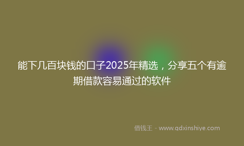 能下几百块钱的口子2025年精选，分享五个有逾期借款容易通过的软件