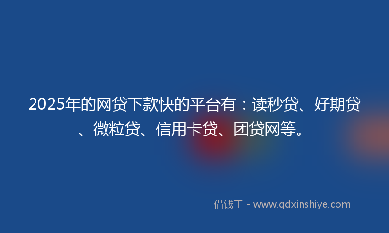 2025年的网贷下款快的平台有：读秒贷、好期贷、微粒贷、信用卡贷、团贷网等。