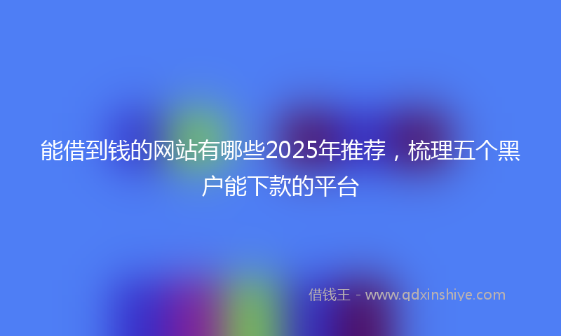 能借到钱的网站有哪些2025年推荐，梳理五个黑户能下款的平台
