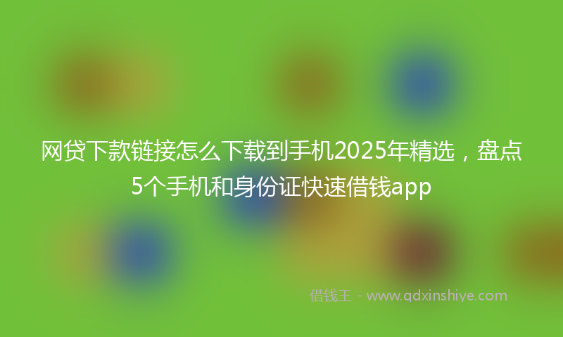 网贷下款链接怎么下载到手机2025年精选，盘点5个手机和身份证快速借钱app
