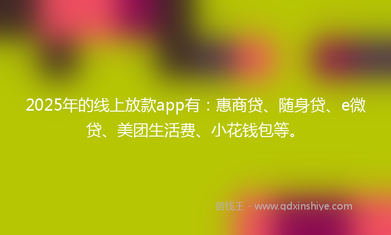 2025年的线上放款app有：惠商贷、随身贷、e微贷、美团生活费、小花钱包等。
